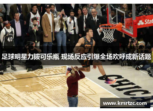 足球明星力拔可乐瓶 现场反应引爆全场欢呼成新话题