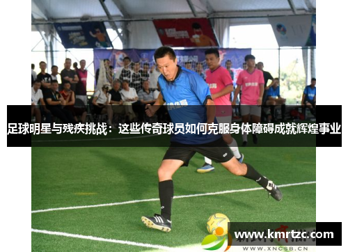足球明星与残疾挑战：这些传奇球员如何克服身体障碍成就辉煌事业