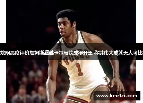 姚明高度评价詹姆斯超越卡尔马龙成得分王 称其伟大成就无人可比