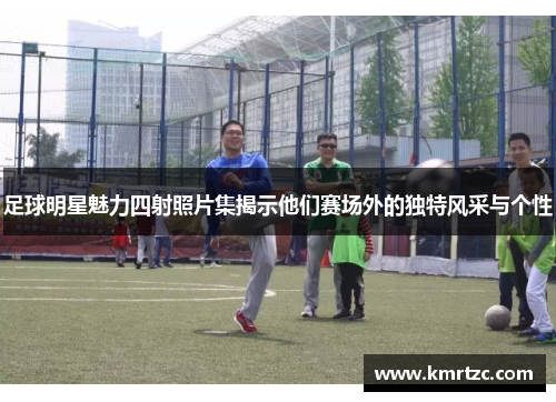 足球明星魅力四射照片集揭示他们赛场外的独特风采与个性