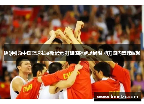 姚明引领中国篮球发展新纪元 打破国际赛场局限 助力国内篮球崛起
