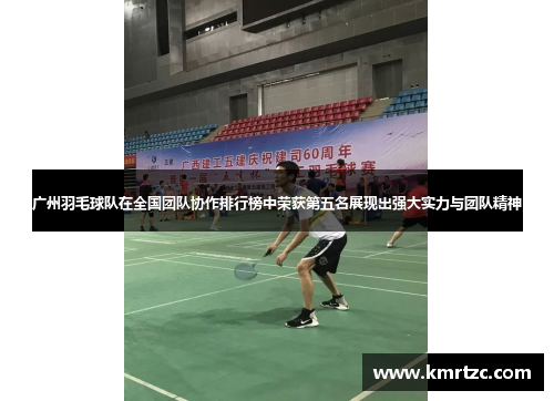 广州羽毛球队在全国团队协作排行榜中荣获第五名展现出强大实力与团队精神