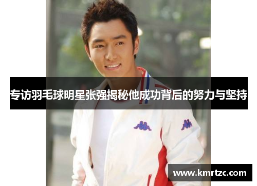 专访羽毛球明星张强揭秘他成功背后的努力与坚持