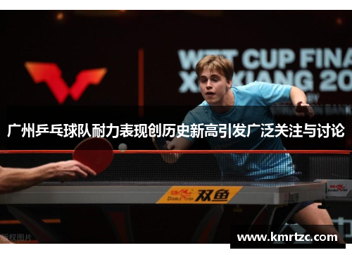 广州乒乓球队耐力表现创历史新高引发广泛关注与讨论
