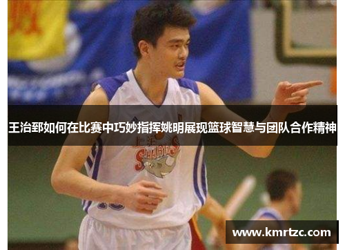 王治郅如何在比赛中巧妙指挥姚明展现篮球智慧与团队合作精神